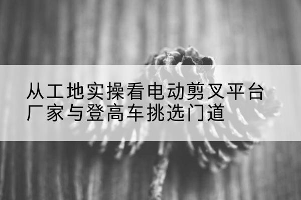 临夏电动剪叉升降平台厂家-从工地实操看电动剪叉平台厂家与登高车挑选门道