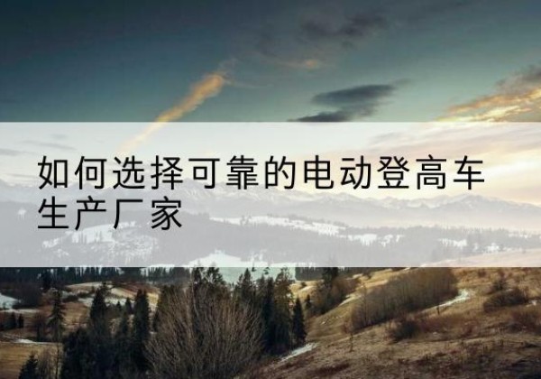 临夏电动登高车厂家-如何选择可靠的电动登高车生产厂家