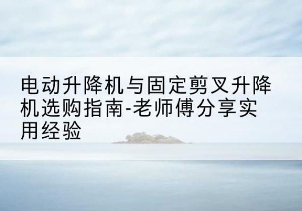 临夏电动升降机怎么选-电动升降机与固定剪叉升降机选购指南-老师傅分享实用经验
